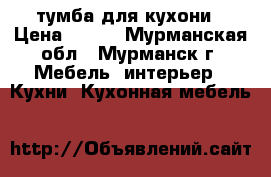 тумба для кухони › Цена ­ 600 - Мурманская обл., Мурманск г. Мебель, интерьер » Кухни. Кухонная мебель   